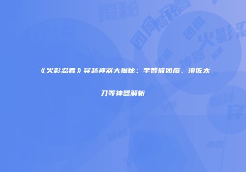 《火影忍者》穿越神器大揭秘：宇智波团扇、须佐太刀等神器解析