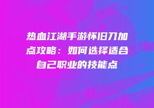 热血江湖手游怀旧刀加点攻略：如何选择适合自己职业的技能点