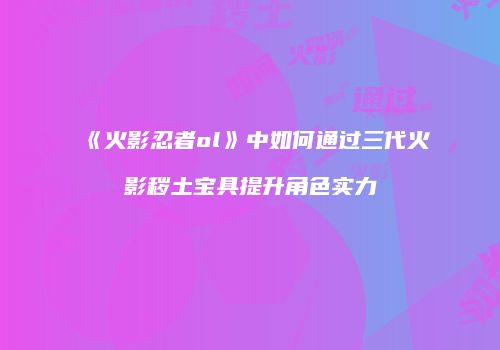 《火影忍者ol》中如何通过三代火影秽土宝具提升角色实力
