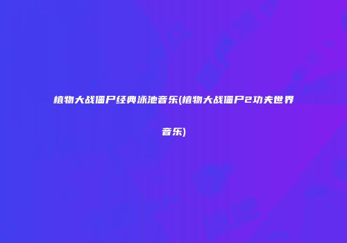 植物大战僵尸经典泳池音乐(植物大战僵尸2功夫世界音乐)