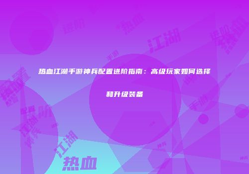 热血江湖手游神兵配置进阶指南：高级玩家如何选择和升级装备