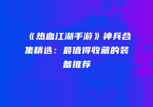 《热血江湖手游》神兵合集精选:最值得收藏的装备推荐