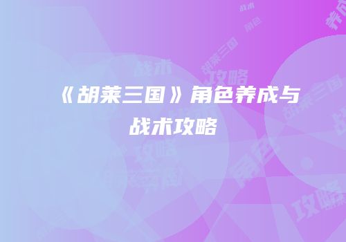 《胡莱三国》角色养成与战术攻略