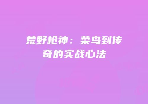 荒野枪神：菜鸟到传奇的实战心法