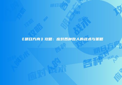 《明日方舟》攻略：应对各种敌人的战术与策略