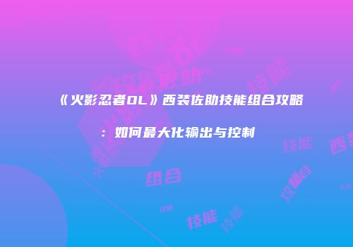 《火影忍者OL》西装佐助技能组合攻略：如何最大化输出与控制