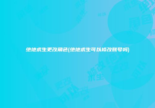 绝地求生更改角色(绝地求生可以修改账号吗)