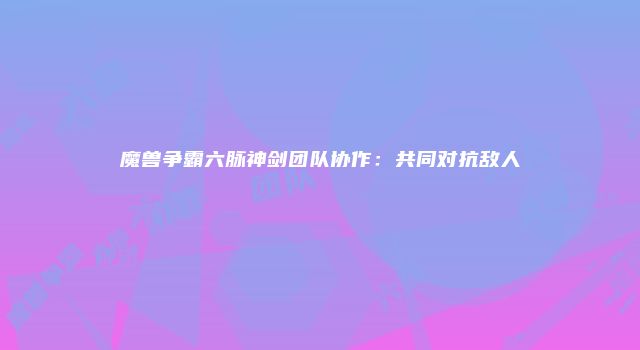魔兽争霸六脉神剑团队协作：共同对抗敌人