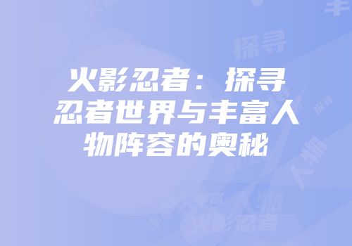 火影忍者：探寻忍者世界与丰富人物阵容的奥秘