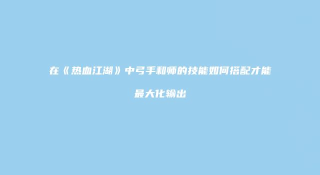 在《热血江湖》中弓手和师的技能如何搭配才能最大化输出