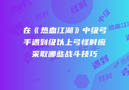 在《热血江湖》中级弓手遇到级以上弓怪时应采取哪些战斗技巧