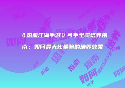 《热血江湖手游》弓手坐骑培养指南：如何最大化坐骑的培养效果