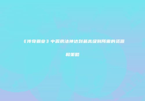 《传奇霸业》中霹雳法神达到最高级别所需的资源和策略