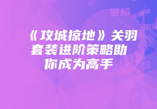 《攻城掠地》关羽套装进阶策略助你成为高手