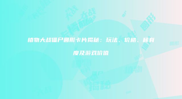 植物大战僵尸圆形卡片揭秘：玩法、价格、稀有度及游戏价值