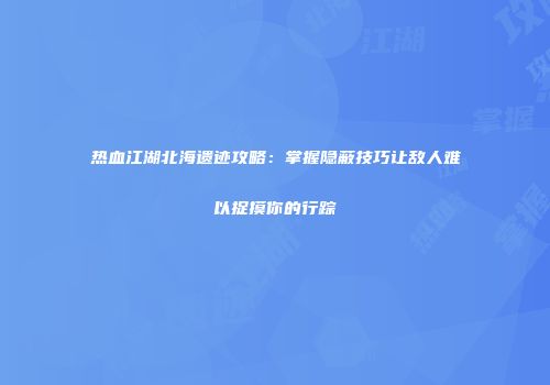 热血江湖北海遗迹攻略：掌握隐蔽技巧让敌人难以捉摸你的行踪