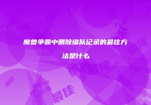 魔兽争霸中删除编队记录的最佳方法是什么