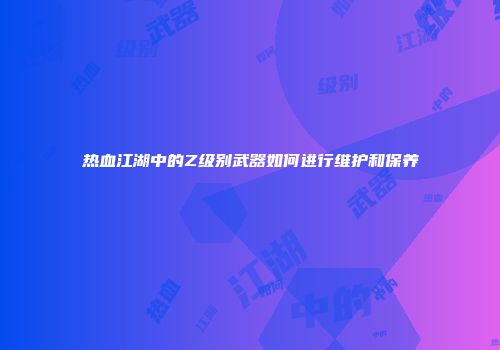 热血江湖中的Z级别武器如何进行维护和保养