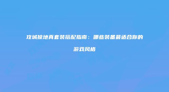 攻城掠地真套装搭配指南：哪些装备最适合你的游戏风格
