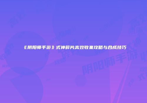 《阴阳师手游》式神碎片高效收集攻略与合成技巧