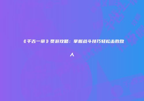 《千古一帝》页游攻略:掌握战斗技巧轻松击败敌人