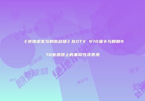 《绝地求生与刺激战场》在GTX 970显卡与麒麟970处理器上的兼容性及表现