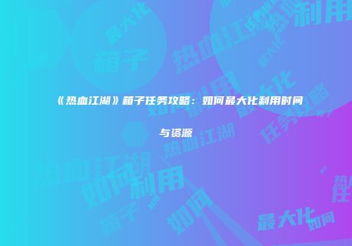 《热血江湖》箱子任务攻略:如何最大化利用时间与资源