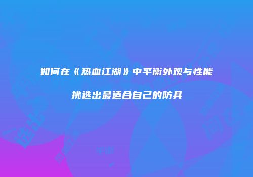 如何在《热血江湖》中平衡外观与性能挑选出最适合自己的防具