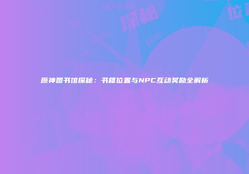 原神图书馆探秘：书籍位置与NPC互动奖励全解析