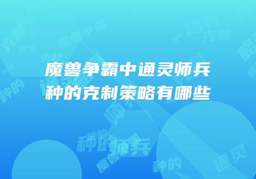 魔兽争霸中通灵师兵种的克制策略有哪些