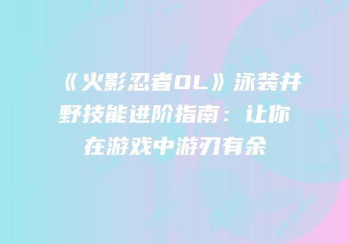 《火影忍者OL》泳装井野技能进阶指南：让你在游戏中游刃有余