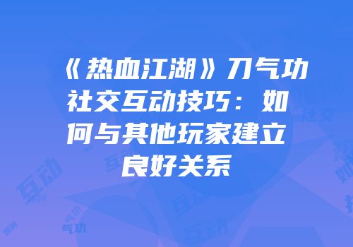 《热血江湖》刀气功社交互动技巧：如何与其他玩家建立良好关系