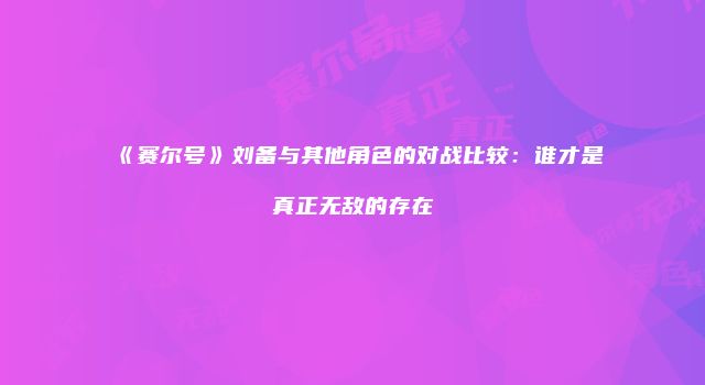 《赛尔号》刘备与其他角色的对战比较：谁才是真正无敌的存在
