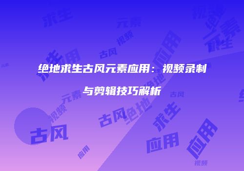 绝地求生古风元素应用：视频录制与剪辑技巧解析