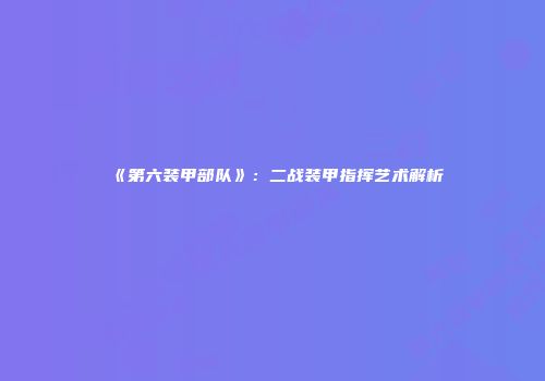 《第六装甲部队》：二战装甲指挥艺术解析