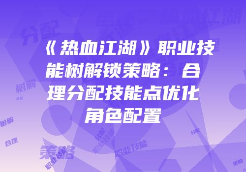 《热血江湖》职业技能树解锁策略：合理分配技能点优化角色配置