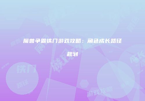 魔兽争霸铁门游戏攻略：角色成长路径规划