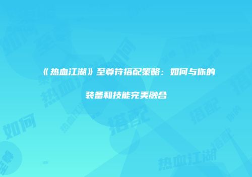 《热血江湖》至尊符搭配策略：如何与你的装备和技能完美融合
