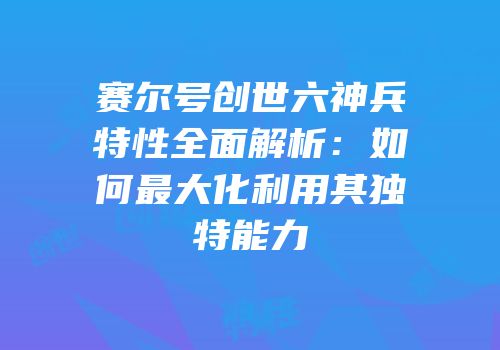 赛尔号创世六神兵特性全面解析：如何最大化利用其独特能力