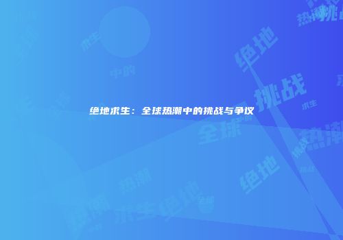 绝地求生：全球热潮中的挑战与争议