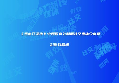 《热血江湖传》中如何有效利用社交媒体分享精彩游戏瞬间