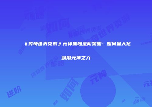 《传奇世界页游》元神体魄进阶策略：如何最大化利用元神之力