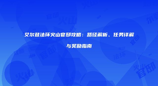 艾尔登法环火山官邸攻略：路径解析、任务详解与奖励指南