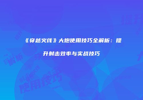 《穿越火线》大炮使用技巧全解析：提升射击效率与实战技巧