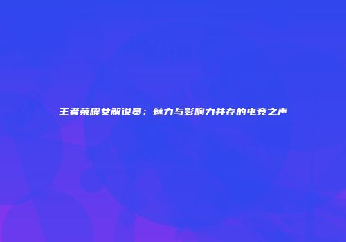 王者荣耀女解说员：魅力与影响力并存的电竞之声