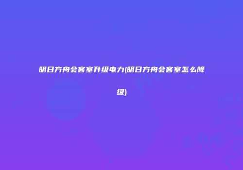 明日方舟会客室升级电力(明日方舟会客室怎么降级)