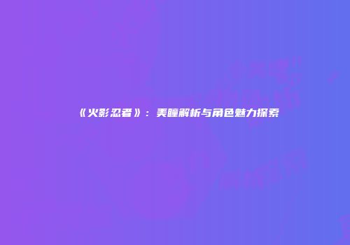 《火影忍者》：美瞳解析与角色魅力探索
