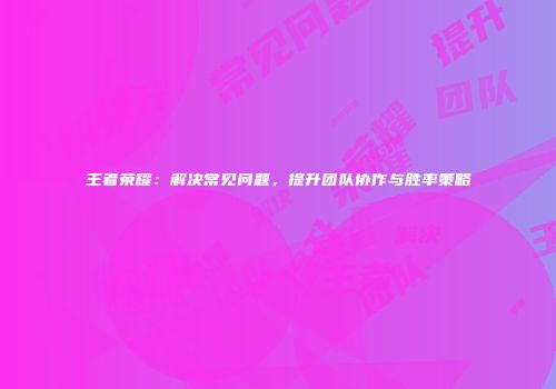 王者荣耀：解决常见问题，提升团队协作与胜率策略