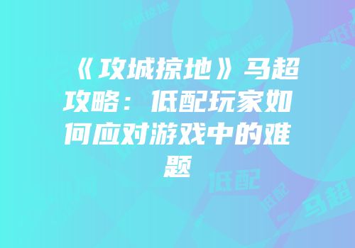 《攻城掠地》马超攻略:低配玩家如何应对游戏中的难题