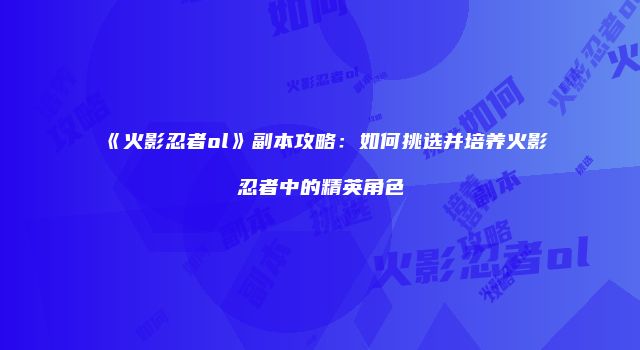 《火影忍者ol》副本攻略：如何挑选并培养火影忍者中的精英角色